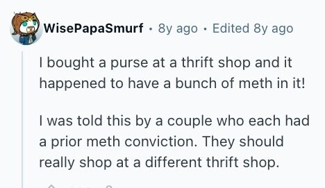 WisePapaSmurf . 8y ago Edited 8y ago I bought a purse at a thrift shop and it happened to have a bunch of meth in it! I was told this by a couple who each had a prior meth conviction. They should really shop at a different thrift shop. 