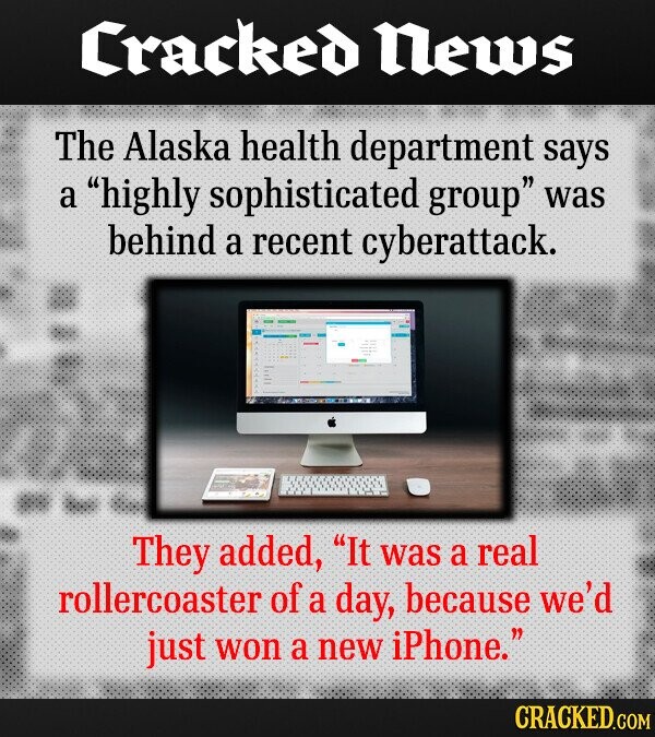 Cracked News The Alaska health department says a highly sophisticated group was behind a recent cyberattack. They added, It was a real rollercoaster of a day, because we'd just won a new iPhone. CRACKED.COM