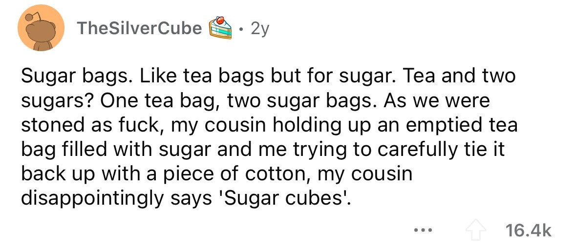 TheSilverCube 2y Sugar bags. Like tea bags but for sugar. Tea and two sugars? One tea bag, two sugar bags. As we were stoned as fuck, my cousin holding up an emptied tea bag filled with sugar and me trying to carefully tie it back up with a piece of cotton, my cousin disappointingly says 'Sugar cubes'. ... 16.4k 