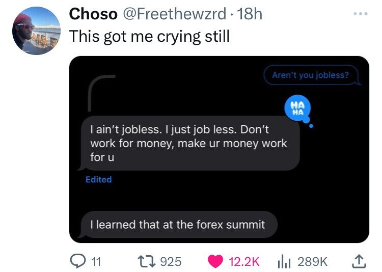 Choso @Freethewzrd 18h ... This got me crying still Aren't you jobless? НА НА I ain't jobless. I just job less. Don't work for money, make ur money work for u Edited I learned that at the forex summit 11 925 12.2K 289K