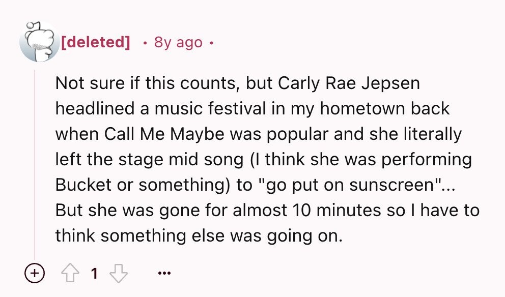 8y ago Not sure if this counts, but Carly Rae Jepsen headlined a music festival in my hometown back when Call Me Maybe was popular and she literally left the stage mid song (I think she was performing Bucket or something) to go put on sunscreen... But she was gone for almost 10 minutes so I have to think something else was going on. + 1 ...