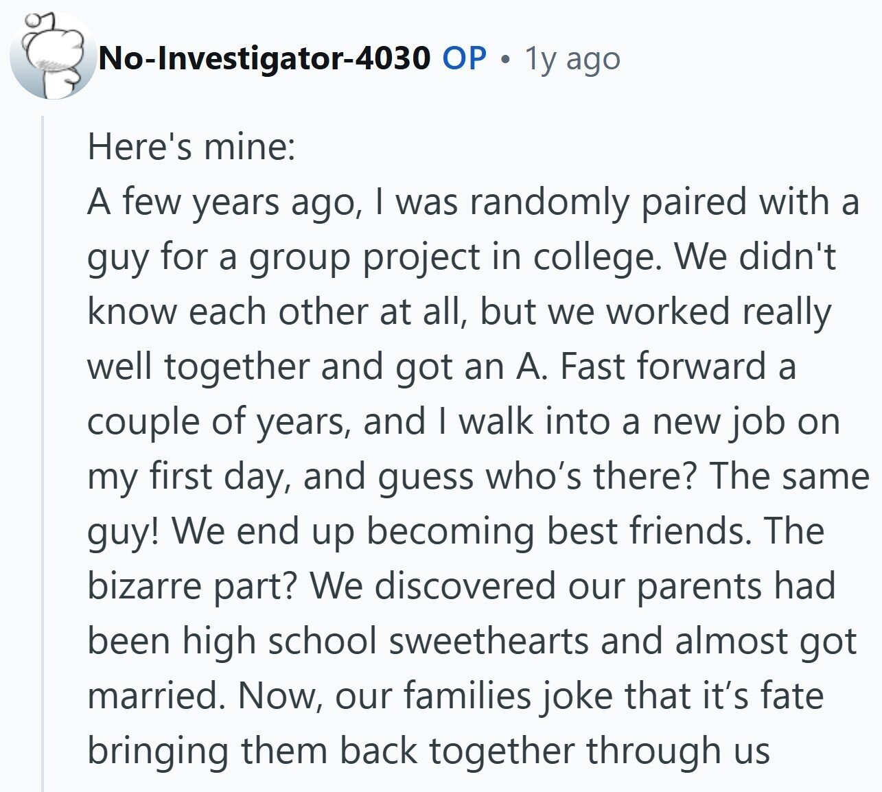No-Investigator-4030 OP . 1y ago Here's mine: A few years ago, I was randomly paired with a guy for a group project in college. We didn't know each other at all, but we worked really well together and got an A. Fast forward a couple of years, and I walk into a new job on my first day, and guess who's there? The same guy! We end up becoming best friends. The bizarre part? We discovered our parents had been high school sweethearts and almost got married. Now, our families joke that it's fate bringing them back together through us