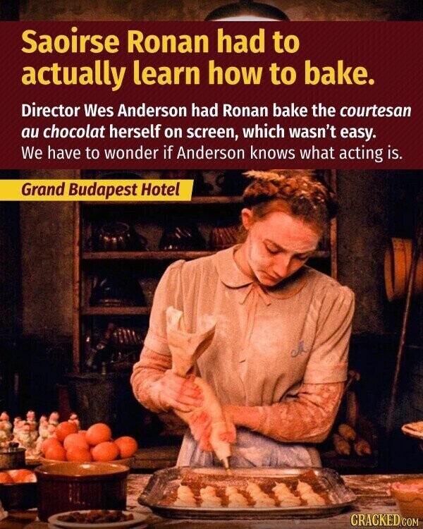 Saoirse Ronan had to actually learn how to bake. Director Wes Anderson had Ronan bake the courtesan au chocolat herself on screen, which wasn't easy. We have to wonder if Anderson knows what acting is. Grand Budapest Hotel CRACKED.COM