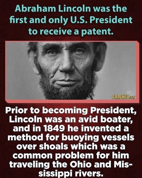 Abraham Lincoln was the first and only U.S. President to receive a patent. CRACKED.COM Prior to becoming President, Lincoln was an avid boater, and in 1849 he invented a method for buoying vessels over shoals which was a common problem for him traveling the Ohio and Mis- sissippi rivers.