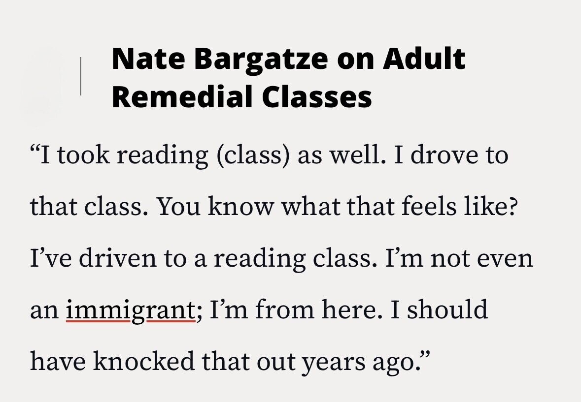 Nate Bargatze on Adult Remedial Classes I took reading (class) as well. I drove to that class. You know what that feels like? I've driven to a reading class. I'm not even an immigrant; I'm from here. I should have knocked that out years ago.