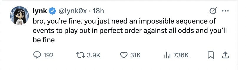 ESTADOLE lynk @lynk0x.18h ... bro, you're fine. you just need an impossible sequence of events to play out in perfect order against all odds and you'll be fine 192 3.9K 31K 736K