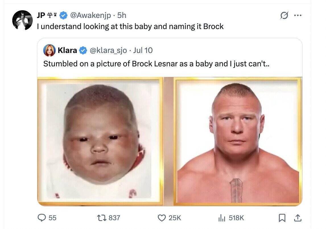 JP @Awakenjp . 5h ... I understand looking at this baby and naming it Brock Klara @klara_sjo Jul 10 Stumbled on a picture of Brock Lesnar as a baby and I just can't.. 55 837 25K 518K 