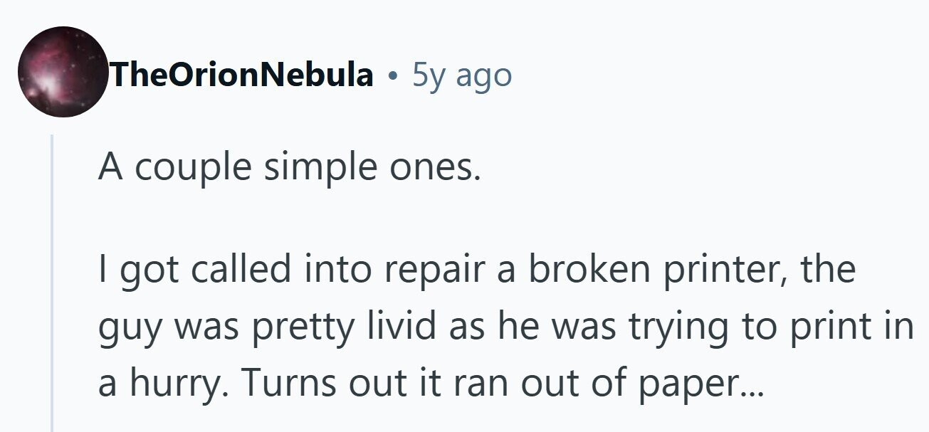 TheOrionNebula . 5y ago A couple simple ones. I got called into repair a broken printer, the guy was pretty livid he was trying to print in as a hurry. Turns out it ran out of paper... 