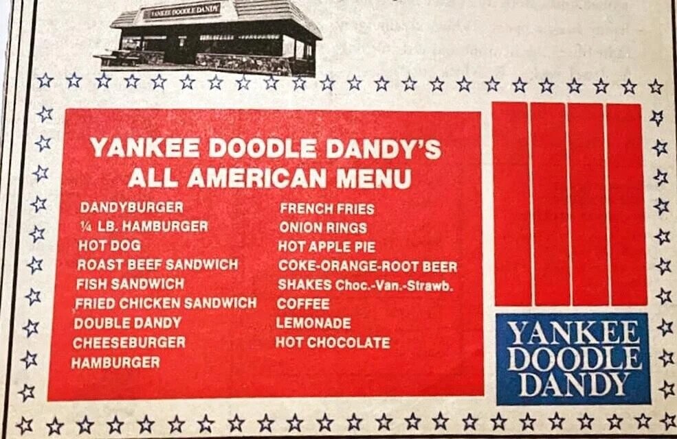 TAKKEX DOOOLE DANIA YANKEE DOODLE DANDY'S ALL AMERICAN MENU DANDYBURGER FRENCH FRIES 1/4 LB. HAMBURGER ONION RINGS HOT DOG HOT APPLE PIE ROAST BEEF SANDWICH COKE-ORANGE-ROOT BEER FISH SANDWICH SHAKES Choc.-Van.-Strawb. FRIED CHICKEN SANDWICH COFFEE LEMONADE DOUBLE DANDY YANKEE CHEESEBURGER HOT CHOCOLATE HAMBURGER DOODLE DANDY