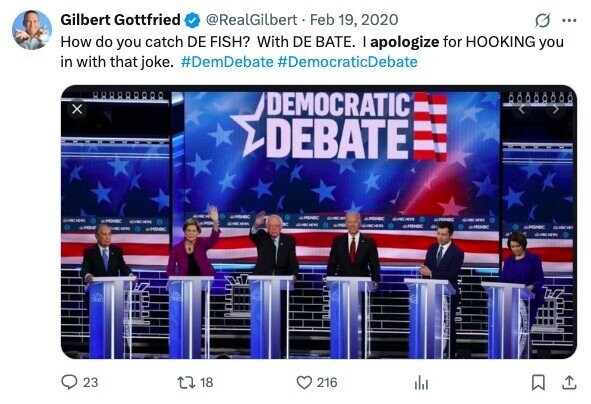Gilbert Gottfried @RealGilbert Feb 19, 2020 ... How do you catch DE FISH? With DE BATE. I apologize for HOOKING you in with that joke. #DemDebate #DemocraticDebate 88888888 x DEMOCRATIC DEBATE - - GROWN - GROW SPONSC adidas - - - - i I - - - - GMONBC ©PONIC UPON 23 18 216