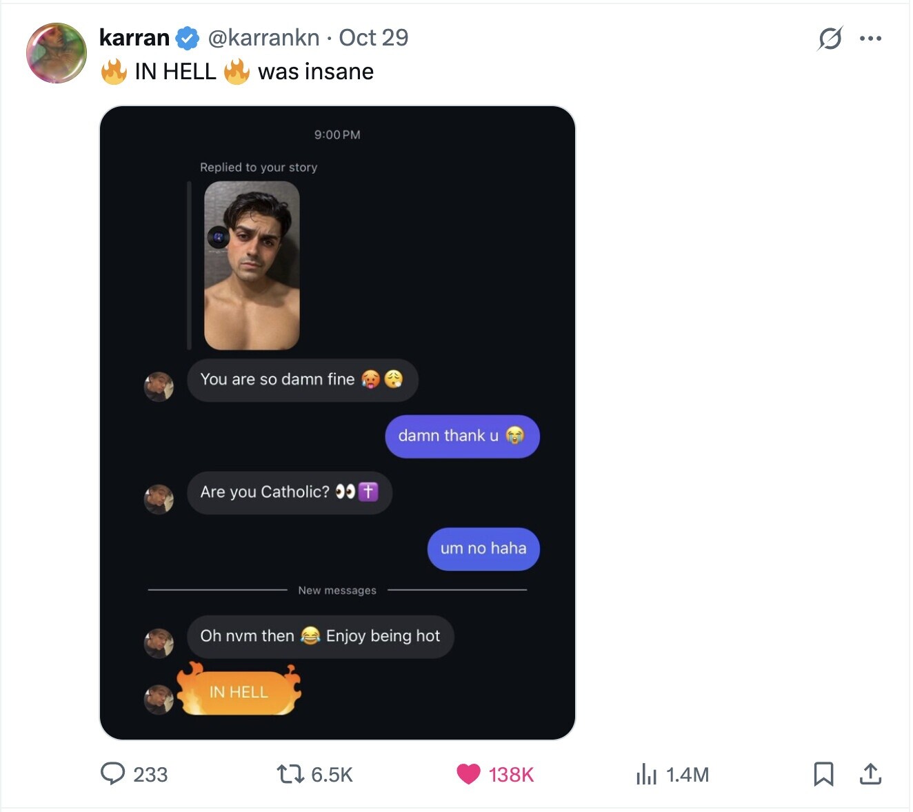 karran @karrankn Oct 29 G ... IN HELL was insane 9:00 P Replied to your story You are SO damn fine damn thank u Are you Catholic? + um no haha New messages Oh nvm then Enjoy being hot IN HELL 233 6.5K 138K del 1.4M