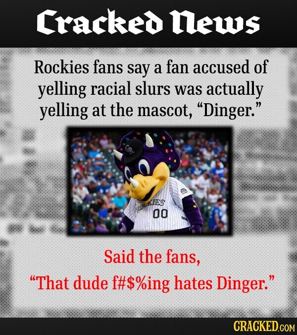 Cracked News Rockies fans say a fan accused of yelling racial slurs was actually yelling at the mascot, Dinger. IES 00 Said the fans, That dude f#$%ing hates Dinger. CRACKED.COM