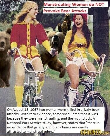 Menstruating Women do NOT Provoke Bear Attacks On August 13, 1967 two women were killed in grizzly bear attacks. With zero evidence, some speculated that it was because they were menstruating, and the myth stuck. A National Park Service study, however, states that there is no evidence that grizzly and black bears are overly attracted to menstrual odors. GRACKED.COM