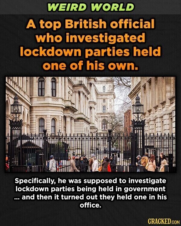 WEIRD WORLD A top British official who investigated lockdown parties held one of his own. Specifically, he was supposed to investigate lockdown parties being held in government ... ... and then it turned out they held one in his office. CRACKED.COM