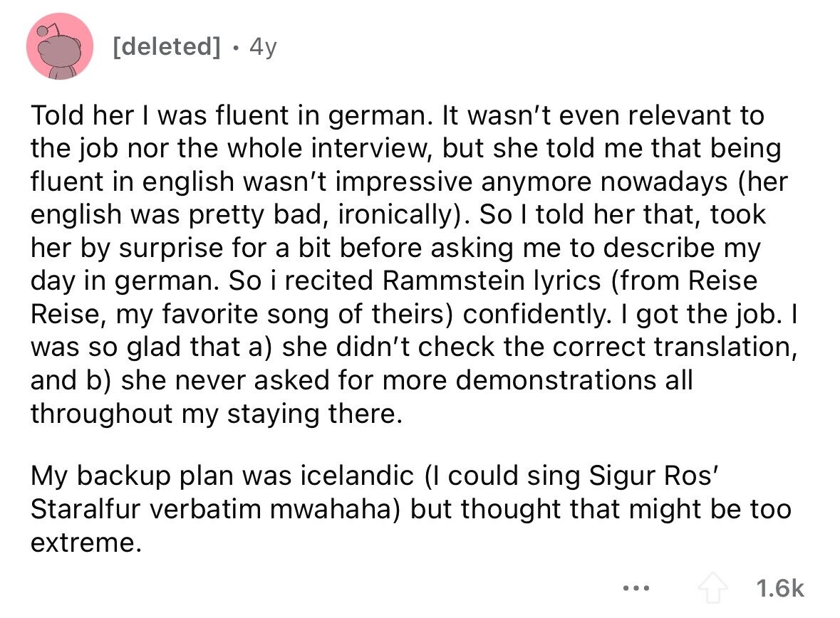 4y Told her I was fluent in german. It wasn't even relevant to the job nor the whole interview, but she told me that being fluent in english wasn't impressive anymore nowadays (her english was pretty bad, ironically). So I told her that, took her by surprise for a bit before asking me to describe my day in german. So i recited Rammstein lyrics (from Reise Reise, my favorite song of theirs) confidently. I got the job. I was so glad that a) she didn't check the correct translation, and b) she never asked for more demonstrations all throughout