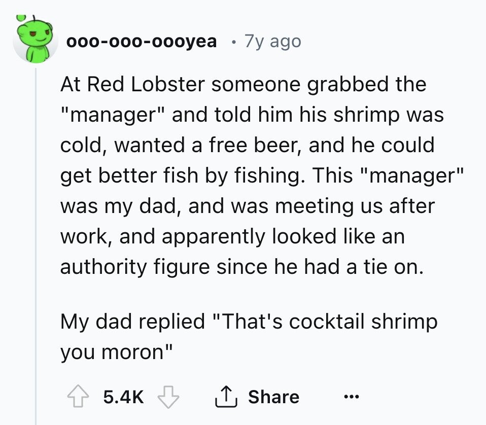 000-000-000yea 7y ago At Red Lobster someone grabbed the manager and told him his shrimp was cold, wanted a free beer, and he could get better fish by fishing. This manager was my dad, and was meeting us after work, and apparently looked like an authority figure since he had a tie on. My dad replied That's cocktail shrimp you moron 5.4K Share ... 