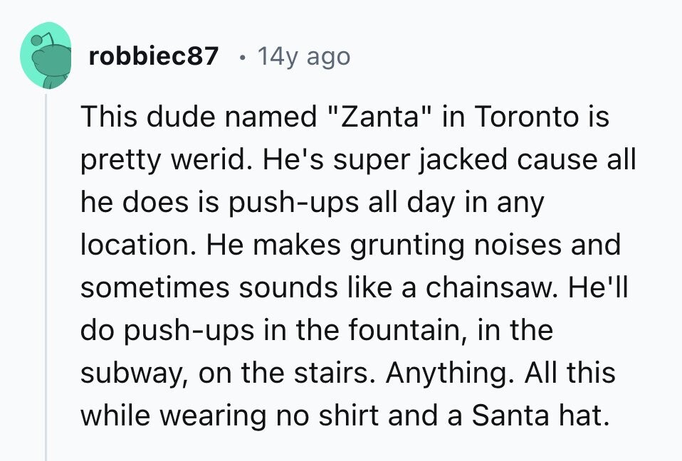 robbiec87 14y ago This dude named Zanta in Toronto is pretty werid. He's super jacked cause all he does is push-ups all day in any location. Не makes grunting noises and sometimes sounds like a chainsaw. He'll do push-ups in the fountain, in the subway, on the stairs. Anything. All this while wearing no shirt and a Santa hat. 