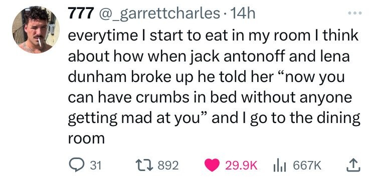 777 @_garrettcharles.1 14h ... everytime I start to eat in my room I think about how when jack antonoff and lena dunham broke up he told her now you can have crumbs in bed without anyone getting mad at you and I go to the dining room 31 892 29.9K 667K