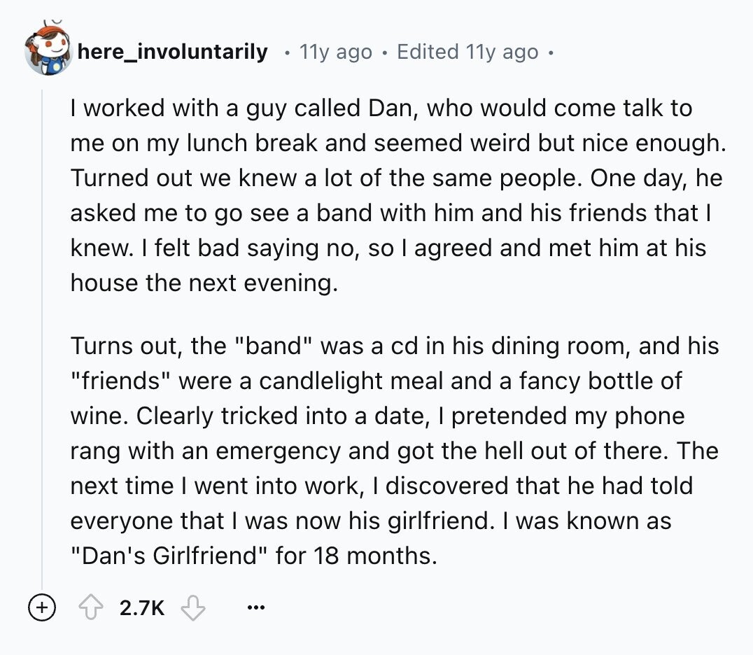 here_involuntarily 11y ago Edited 11y ago I worked with a guy called Dan, who would come talk to me on my lunch break and seemed weird but nice enough. Turned out we knew a lot of the same people. One day, he asked me to go see a band with him and his friends that I knew. I felt bad saying no, so I agreed and met him at his house the next evening. Turns out, the band was a cd in his dining room, and his friends were a candlelight meal and a fancy bottle of wine. Clearly tricked