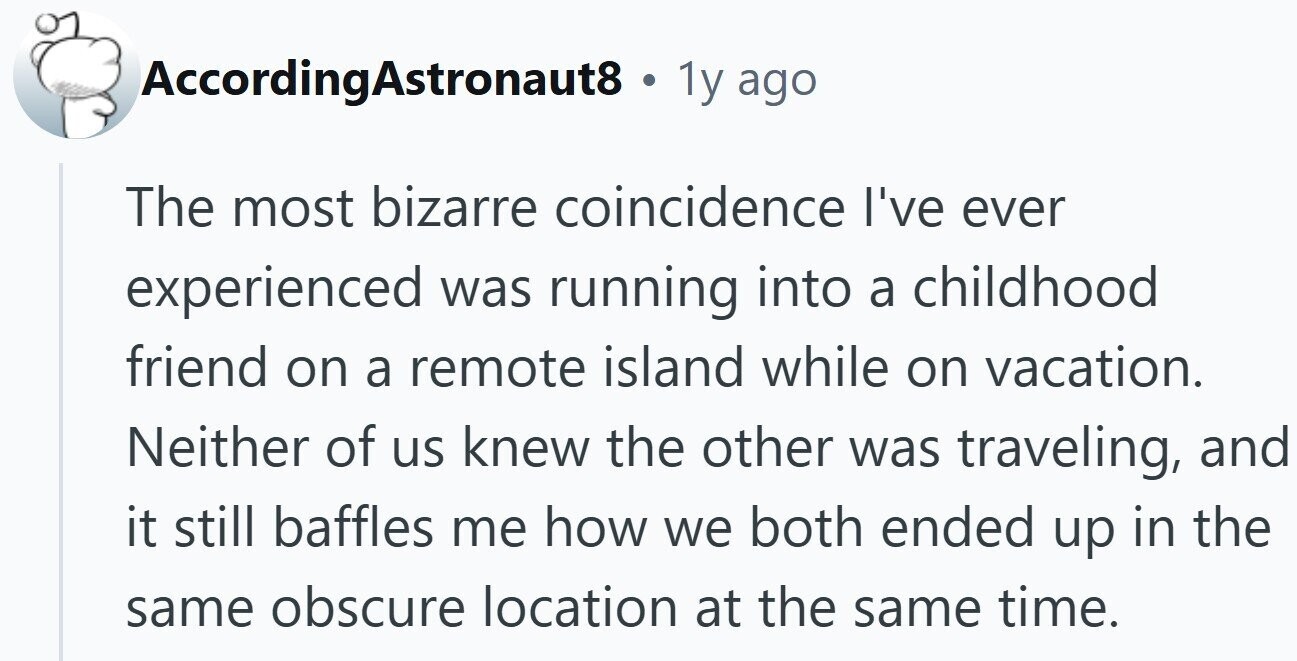 AccordingAstronaut8 . 1y ago The most bizarre coincidence I've ever experienced was running into a childhood friend on a remote island while on vacation. Neither of us knew the other was traveling, and it still baffles me how we both ended up in the same obscure location at the same time.