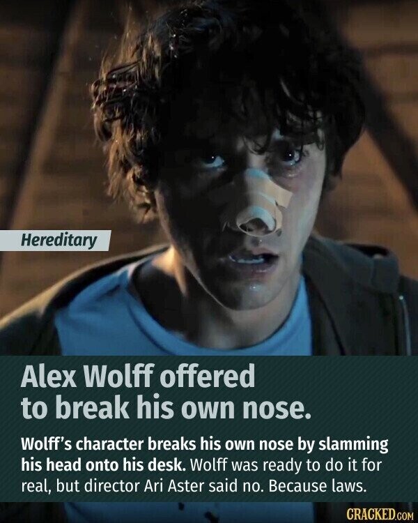 Hereditary Alex Wolff offered to break his own nose. Wolff's character breaks his own nose by slamming his head onto his desk. Wolff was ready to do it for real, but director Ari Aster said no. Because laws. CRACKED.COM