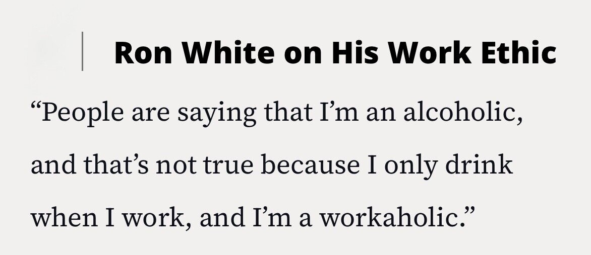 Ron White on His Work Ethic People are saying that I'm an alcoholic, and that's not true because I only drink when I work, and I'm a workaholic.