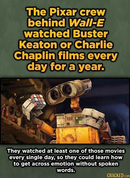 The Pixar crew behind Wall-E watched Buster Keaton or Charlie Chaplin films every day for a year. They watched at least one of those movies every single day, so they could learn how to get across emotion without spoken words. CRACKED.COM