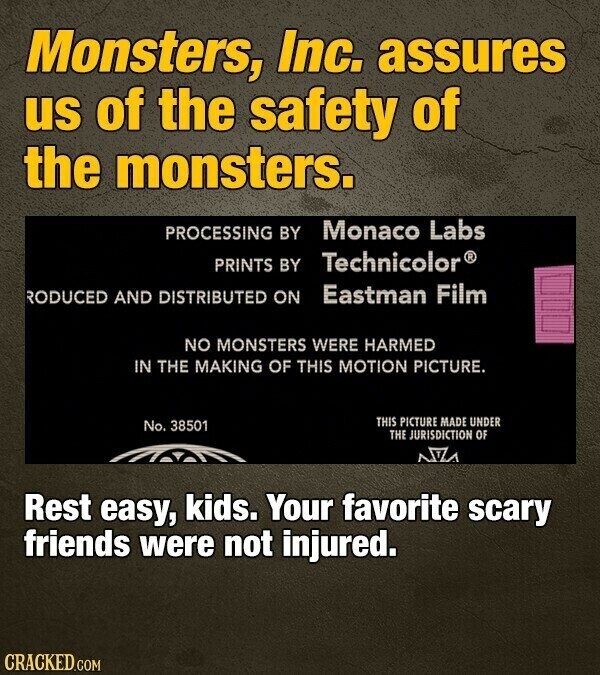 Monsters, Inc. assures us of the safety of the monsters. PROCESSING BY Monaco Labs PRINTS BY Technicolor RODUCED AND DISTRIBUTED ON Eastman Film NO MONSTERS WERE HARMED IN THE MAKING OF THIS MOTION PICTURE. THIS PICTURE MADE UNDER No. 38501 THE JURISDICTION OF Rest easy, kids. Your favorite scary friends were not injured. CRACKED.COM