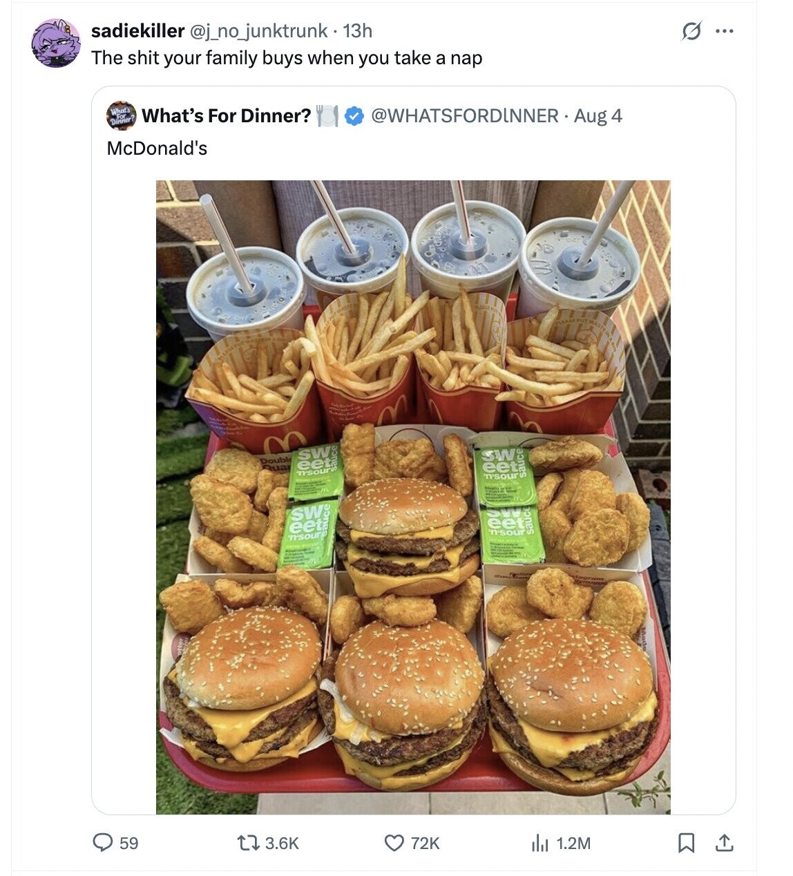 sadiekiller @j_no_junktrunk. 13h 0 ... The shit your family buys when you take a nap What's What's For Dinner? Dinner? @WHATSFORDINNER  Aug 4 McDonald's SW: Doubl Rua eet n'sour SW eet 'n'sour sauce eet auce SW n'sour SW eet n'sour sauce 59 3.6K 72K del 1.2M 
