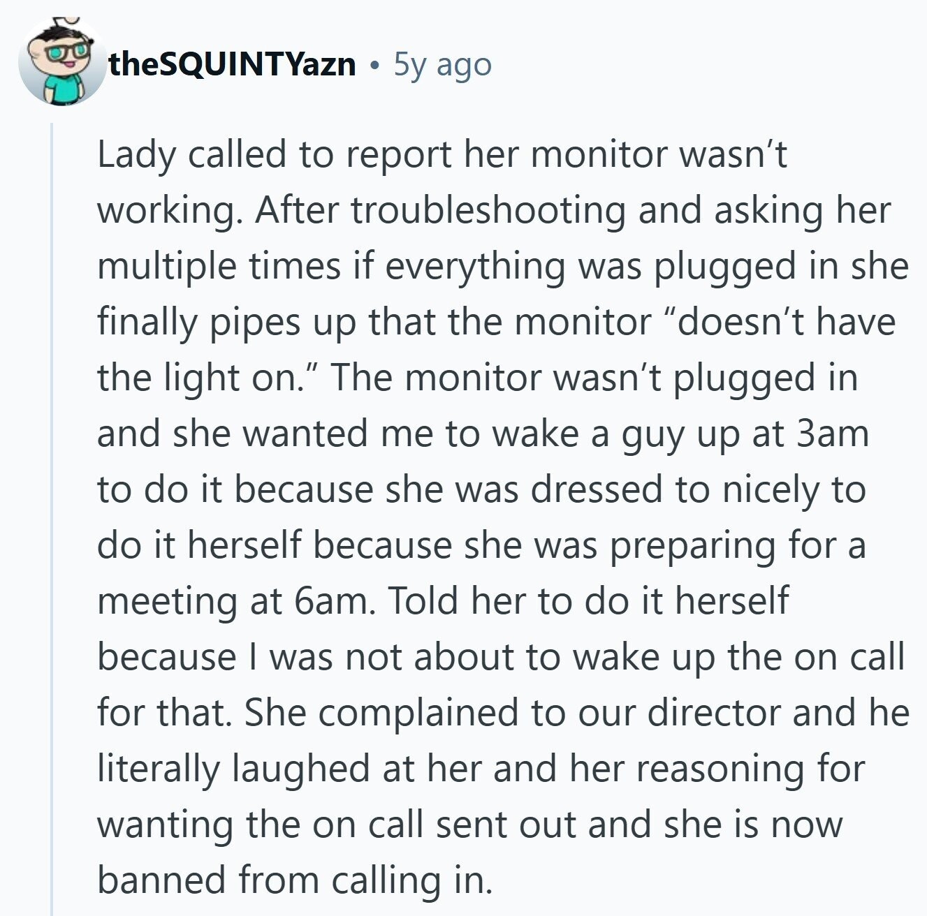 theSQUINTYazn 5y ago Lady called to report her monitor wasn't working. After troubleshooting and asking her multiple times if everything was plugged in she finally pipes up that the monitor doesn't have the light on. The monitor wasn't plugged in and she wanted me to wake a guy up at 3am to do it because she was dressed to nicely to do it herself because she was preparing for a meeting at 6am. Told her to do it herself because I was not about to wake up the on call for that. She complained to our director and he literally 