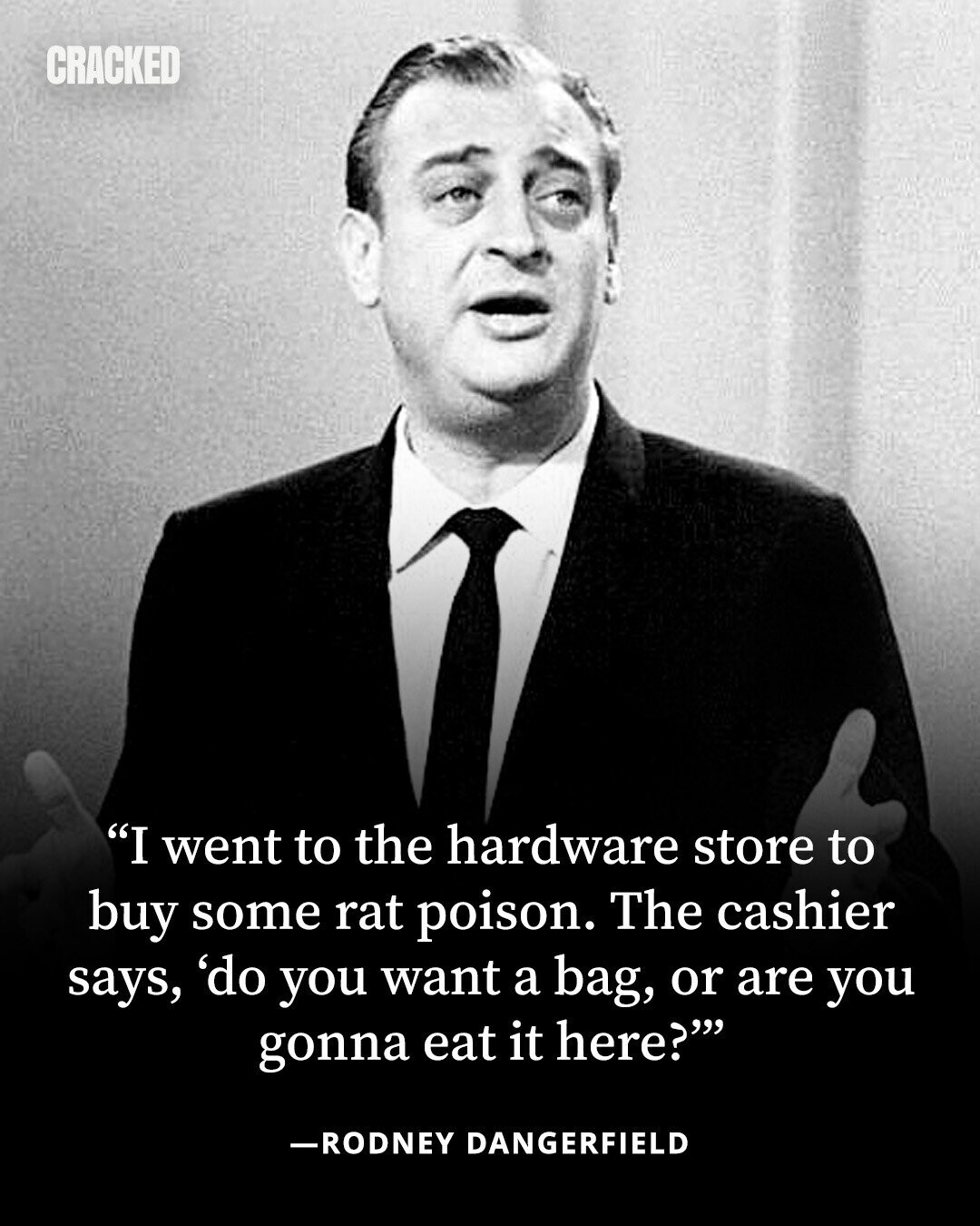 CRACKED I went to the hardware store to buy some rat poison. The cashier says, 'do you want a bag, or are you gonna eat it here? -RODNEY DANGERFIELD 