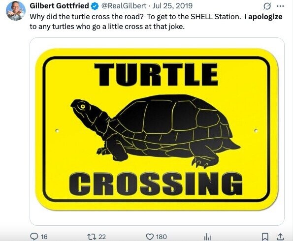Gilbert Gottfried @RealGilbert Jul 25, 2019 O ... Why did the turtle cross the road? To get to the SHELL Station. I apologize to any turtles who go a little cross at that joke. TURTLE CROSSING 16 22 180