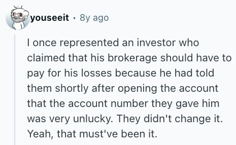 youseeit . 8y ago I once represented an investor who claimed that his brokerage should have to pay for his losses because he had told them shortly after opening the account that the account number they gave him was very unlucky. They didn't change it. Yeah, that must've been it. 