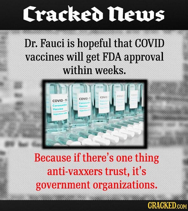 Cracked News Dr. Fauci is hopeful that COVID vaccines will get FDA approval within weeks. COVID COVID COVID COVID-1 Coronavir Varcine Coronavirus Vaccine Vaccine injection co injection Because if there's one thing anti-vaxxers trust it's government organizations. CRACKED.COM