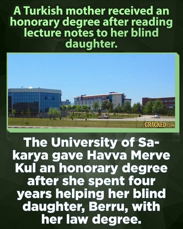 A Turkish mother received an honorary degree after reading lecture notes to her blind daughter. CRACKED.COM The University of Sa- karya gave Havva Merve Kul an honorary degree after she spent four years helping her blind daughter, Berru, with her law degree.