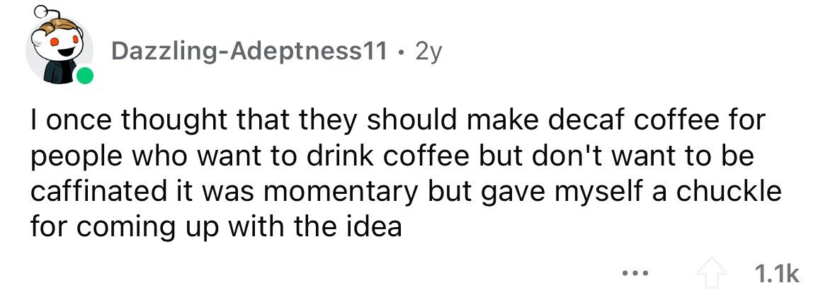 Dazzling-Adeptness11 . 2y I once thought that they should make decaf coffee for people who want to drink coffee but don't want to be caffinated it was momentary but gave myself a chuckle for coming up with the idea ... 1.1k 