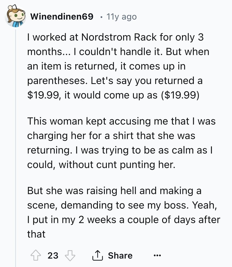 Winendinen69 11y ago I worked at Nordstrom Rack for only 3 months... I couldn't handle it. But when an item is returned, it comes up in parentheses. Let's say you returned a $19.99, it would come up as ($19.99) This woman kept accusing me that I was charging her for a shirt that she was returning. I was trying to be as calm as I could, without cunt punting her. But she was raising hell and making a scene, demanding to see my boss. Yeah, I put in my 2 weeks a couple of days after that 23 Share ... 