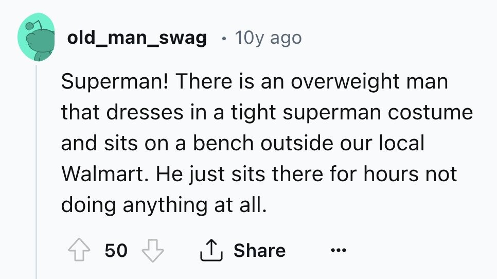 old_man_swag 10y ago Superman! There is an overweight man that dresses in a tight superman costume and sits on a bench outside our local Walmart. Не just sits there for hours not doing anything at all. 50 Share ... 
