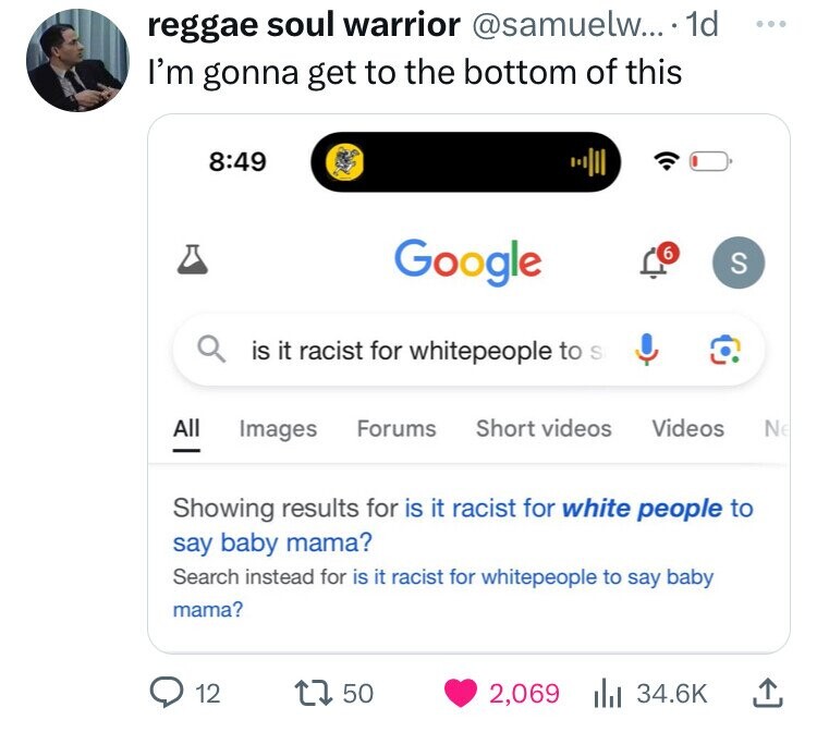 reggae soul warrior @samuelw... 1d ... I'm gonna get to the bottom of this 8:49 Google 6 S is it racist for whitepeople to S All Short videos Videos Images Forums Ne - Showing results for is it racist for white people to say baby mama? Search instead for is it racist for whitepeople to say baby mama? 12 50 2,069 34.6K