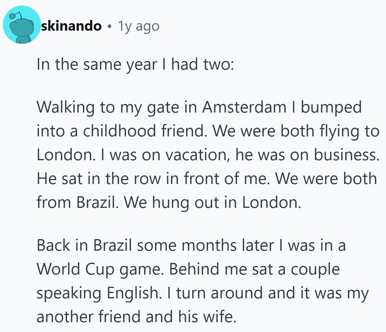 skinando 1y ago In the same year I had two: Walking to my gate in Amsterdam | bumped into a childhood friend. We were both flying to London. I was on vacation, he was on business. Не sat in the row in front of me. We were both from Brazil. We hung out in London. Back in Brazil some months later I was in a World Cup game. Behind me sat a couple speaking English. I turn around and it was my another friend and his wife.