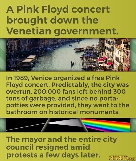 A Pink Floyd concert brought down the Venetian government. In 1989, Venice organized a free Pink Floyd concert. Predictably, the city was overrun. 200,000 fans left behind 300 tons of garbage, and since no porta- potties were provided, they went to the bathroom on historical monuments. The mayor and the entire city council resigned amid protests a few days later. CRACKED.COM