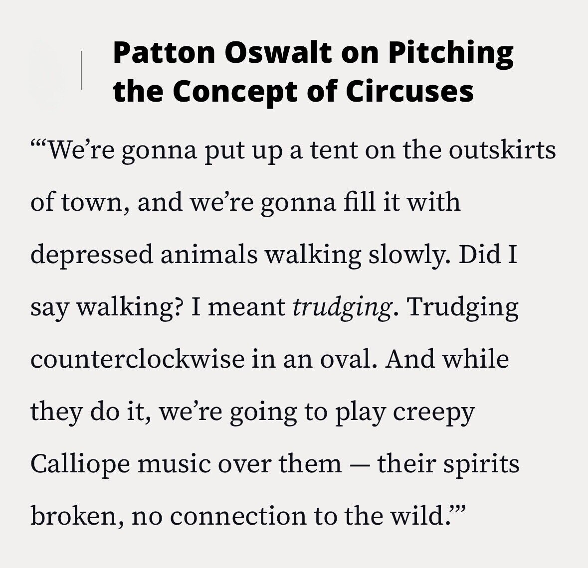 Patton Oswalt on Pitching the Concept of Circuses We're gonna put up a tent on the outskirts of town, and we're gonna fill it with depressed animals walking slowly. Did I say walking? I meant trudging. Trudging counterclockwise in an oval. And while they do it, we're going to play creepy Calliope music over them-their spirits broken, no connection to the wild.'''