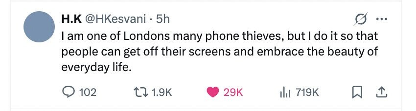 H.K @HKesvani 5h ... I am one of Londons many phone thieves, but I do it so that people can get off their screens and embrace the beauty of everyday life. 102 1.9K 29K 719K
