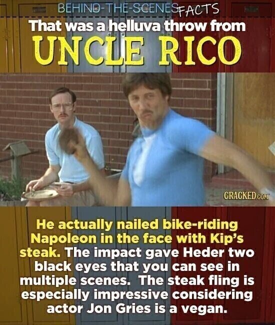 BEHINO-THE-SCENES SFACTS That was a helluva throw from UNCLE RICO CRACKED.COM Не actually nailed bike-riding Napoleon in the face with Kip's steak. The impact gave Heder two black eyes that you can see in multiple scenes. The steak fling is especially impressive considering actor Jon Gries is a vegan.