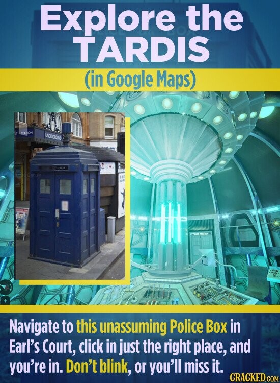 Explore the TARDIS (in Google Maps) STATION UNDERGROUND DE Goo the 12 DE Navigate to this unassuming Police Box in Earl's Court, click in just the right place, and you're in. Don't blink, or you'll miss it. CRACKED.COM