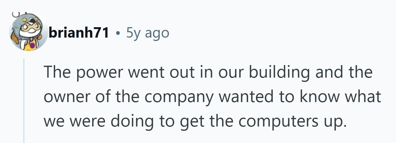 brianh71 . 5y ago The power went out in our building and the owner of the company wanted to know what we were doing to get the computers up. 