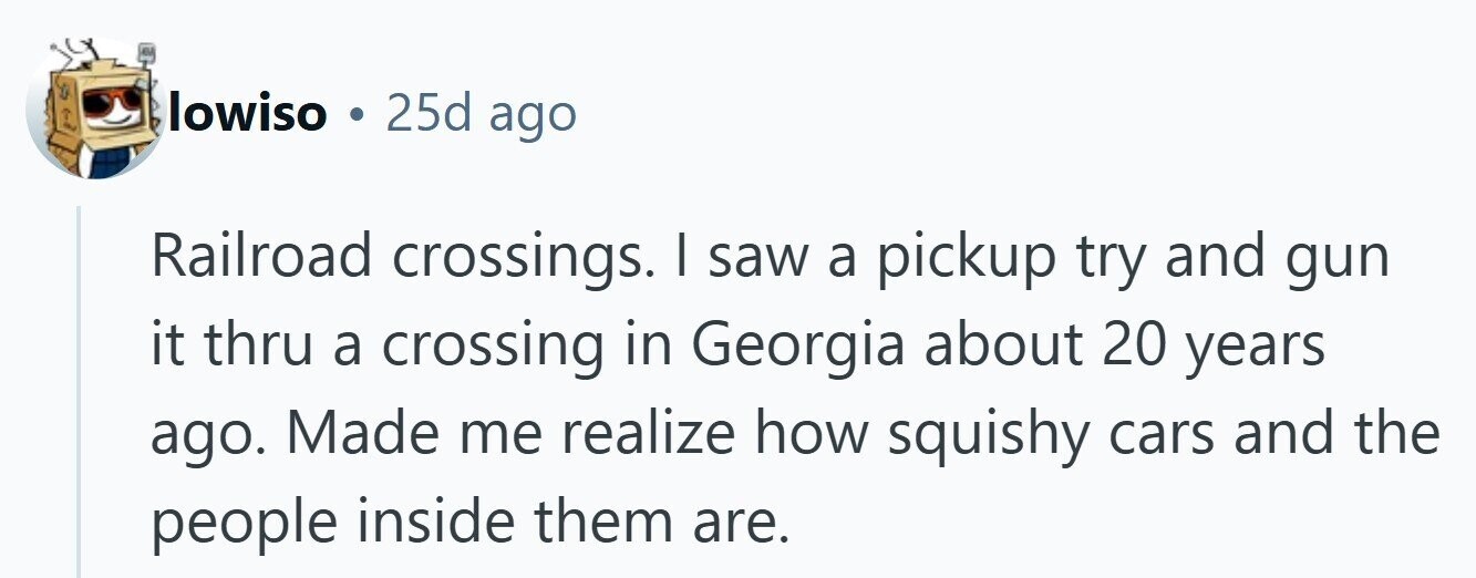 lowiso 25d ago Railroad crossings. | saw a pickup try and gun it thru a crossing in Georgia about 20 years ago. Made me realize how squishy cars and the people inside them are. 