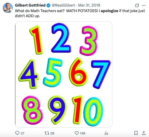 Gilbert Gottfried @RealGilbert Mar 31, 2019 G ... What do Math Teachers eat? MATH POTATOES! apologize if that joke just didn't ADD up. 1 2 3 4 567 8910 27 28 146
