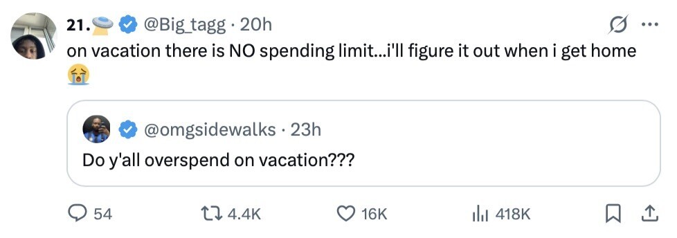 21. @Big_tagg 20h ... on vacation there is NO spending limit...i'll figure it out when i get home @omgsidewalks 23h Do y'all overspend on vacation??? 54 4.4K 16K 418K