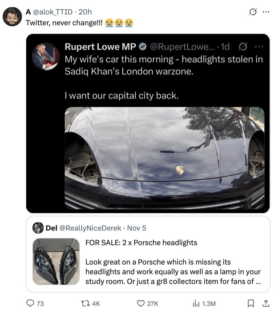 A @alok_TTID 20h s ... Twitter, never change!!! Rupert Lowe MP @RupertLowe... 1d S ... My wife's car this morning - headlights stolen in Sadiq Khan's London warzone. I want our capital city back. Del @ReallyNiceDerek Nov 5 FOR SALE: 2 x Porsche headlights Look great on a Porsche which is missing its headlights and work equally as well as a lamp in your study room. Or just a gr8 collectors item for fans of ... 73 4K 27K del 1.3M 